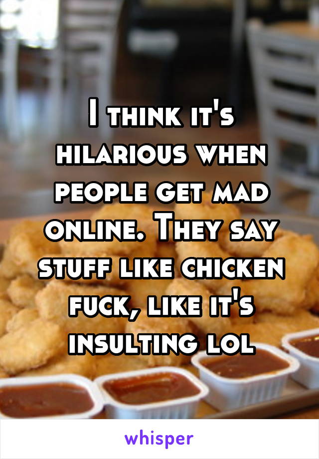 I think it's hilarious when people get mad online. They say stuff like chicken fuck, like it's insulting lol