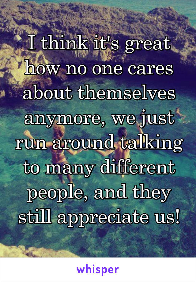 I think it's great how no one cares about themselves anymore, we just run around talking to many different people, and they still appreciate us!
