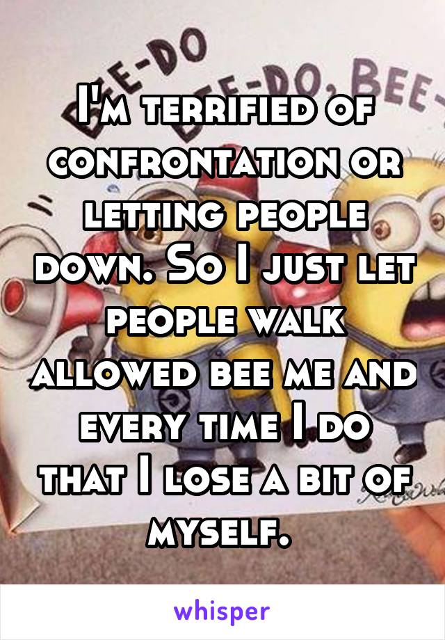 I'm terrified of confrontation or letting people down. So I just let people walk allowed bee me and every time I do that I lose a bit of myself. 