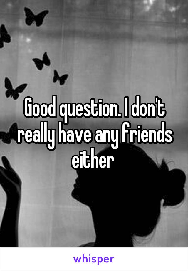 Good question. I don't really have any friends either 