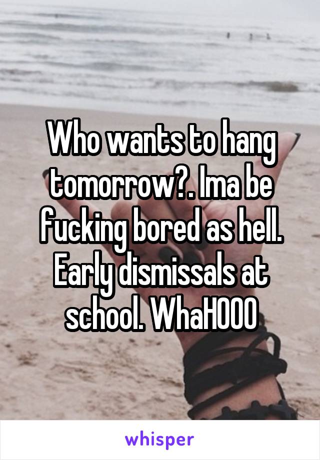 Who wants to hang tomorrow?. Ima be fucking bored as hell. Early dismissals at school. WhaHOOO