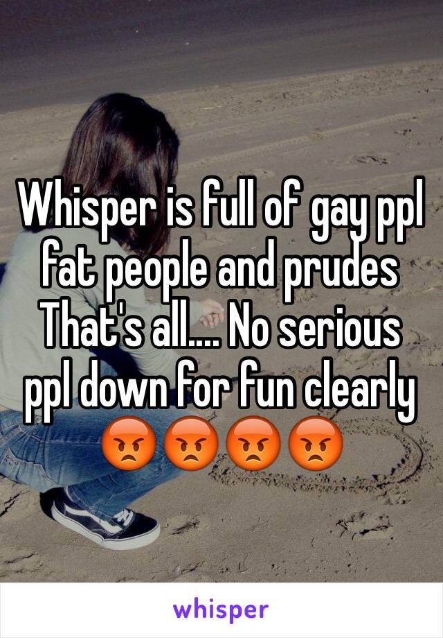 Whisper is full of gay ppl fat people and prudes
That's all.... No serious ppl down for fun clearly 😡😡😡😡