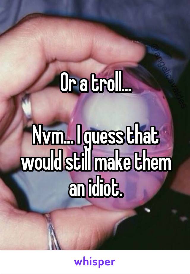 Or a troll...

Nvm... I guess that would still make them an idiot.