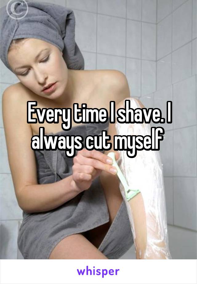 Every time I shave. I always cut myself 
