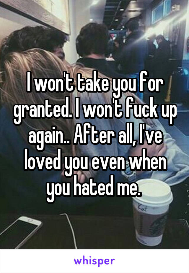 I won't take you for granted. I won't fuck up again.. After all, I've loved you even when you hated me. 