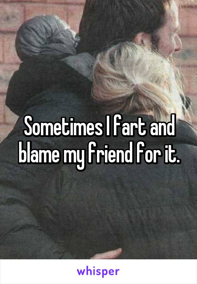 Sometimes I fart and blame my friend for it.