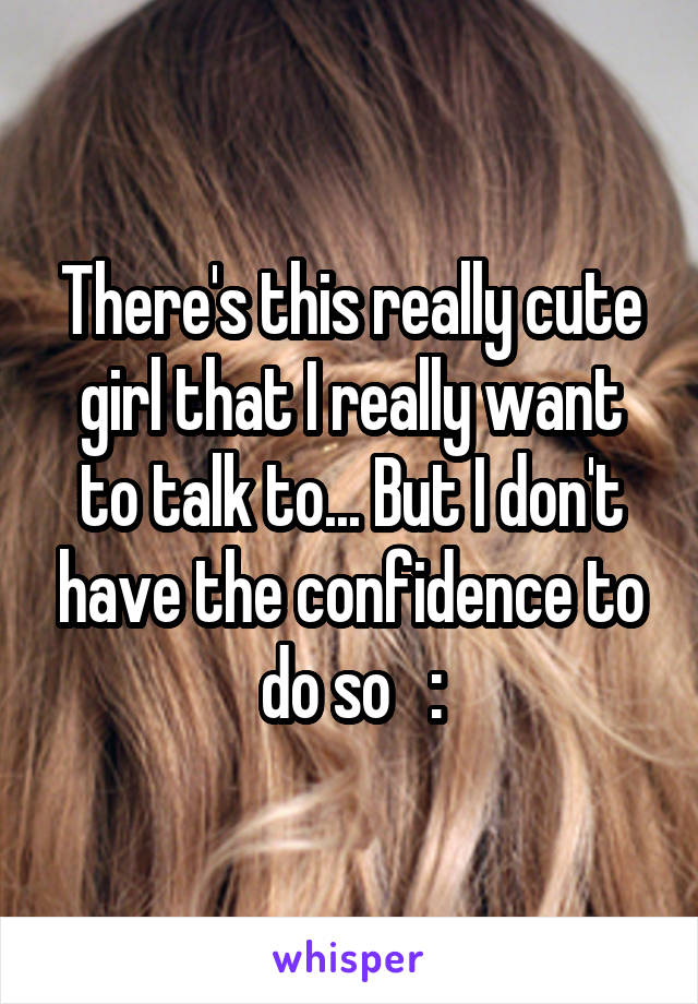 There's this really cute girl that I really want to talk to... But I don't have the confidence to do so   :\