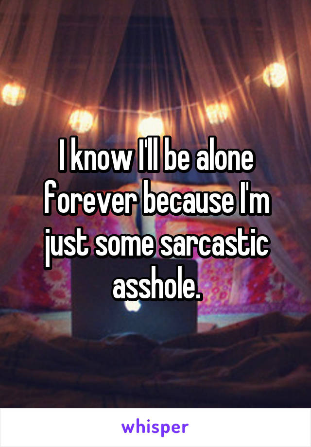 I know I'll be alone forever because I'm just some sarcastic asshole.