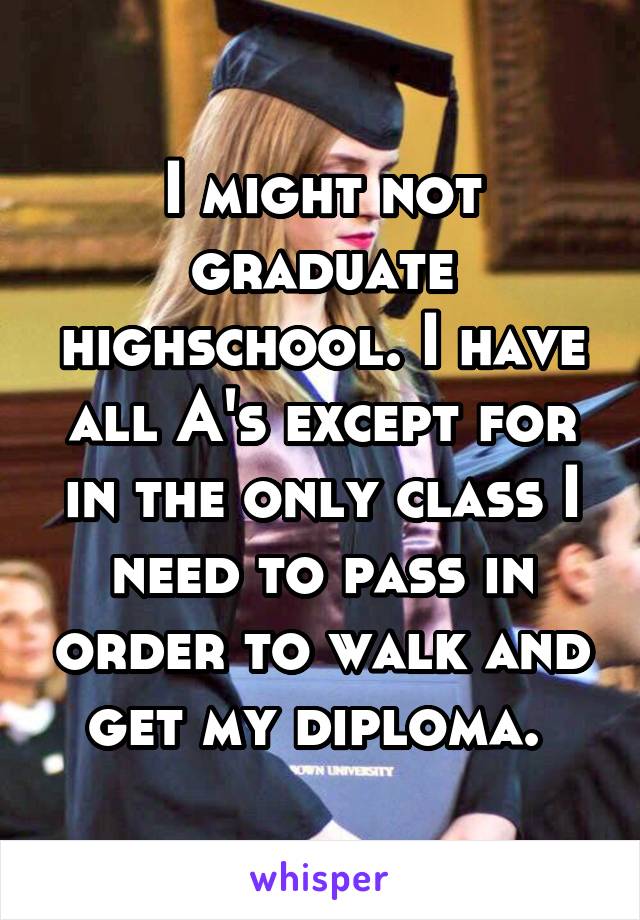 I might not graduate highschool. I have all A's except for in the only class I need to pass in order to walk and get my diploma. 