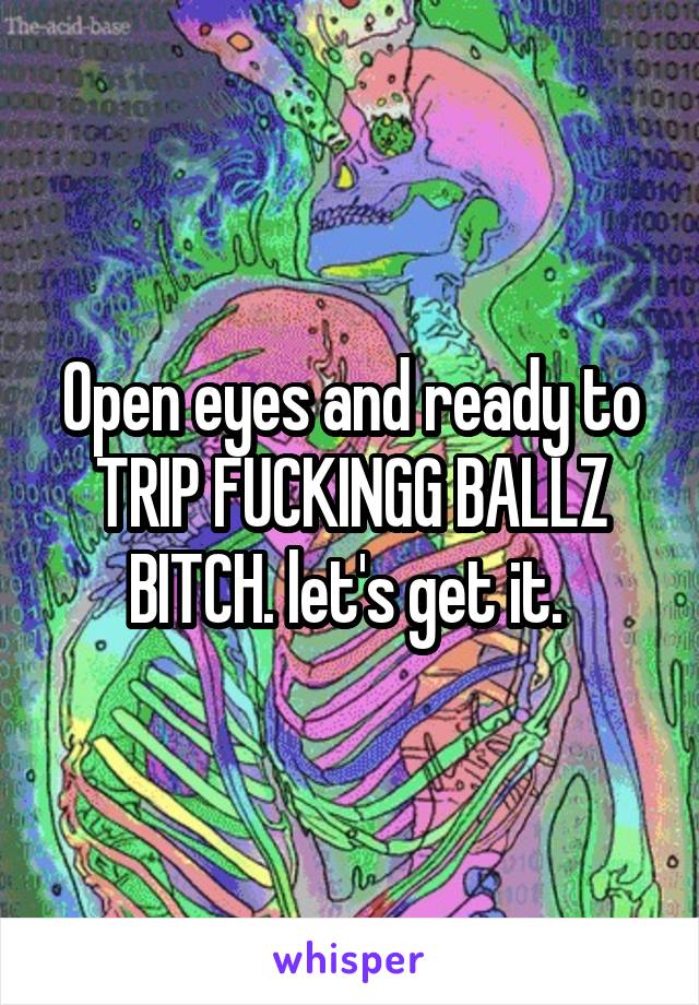 Open eyes and ready to TRIP FUCKINGG BALLZ BITCH. let's get it. 