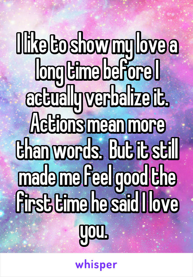 I like to show my love a long time before I actually verbalize it. Actions mean more than words.  But it still made me feel good the first time he said I love you.  