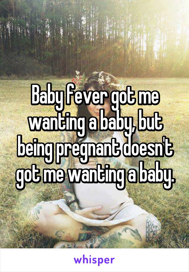 Baby fever got me wanting a baby, but being pregnant doesn't got me wanting a baby.