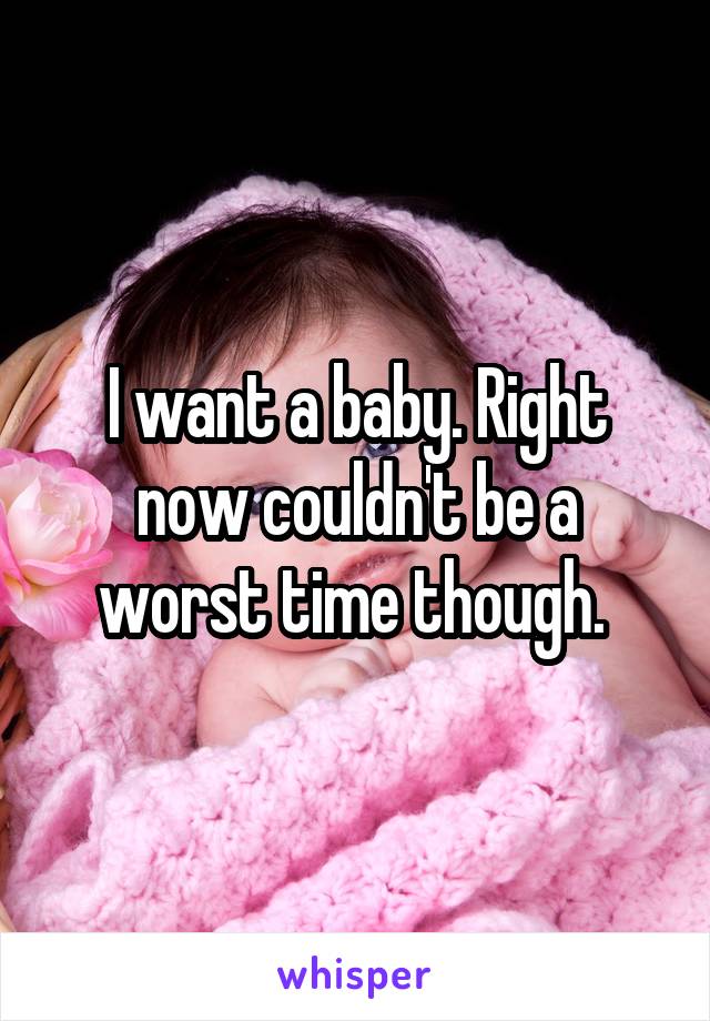 I want a baby. Right now couldn't be a worst time though. 