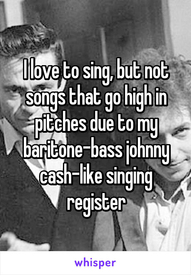 I love to sing, but not songs that go high in pitches due to my baritone-bass johnny cash-like singing register