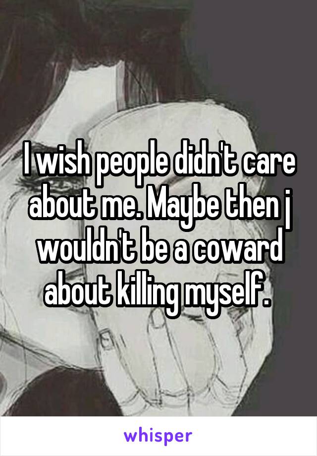 I wish people didn't care about me. Maybe then j wouldn't be a coward about killing myself. 