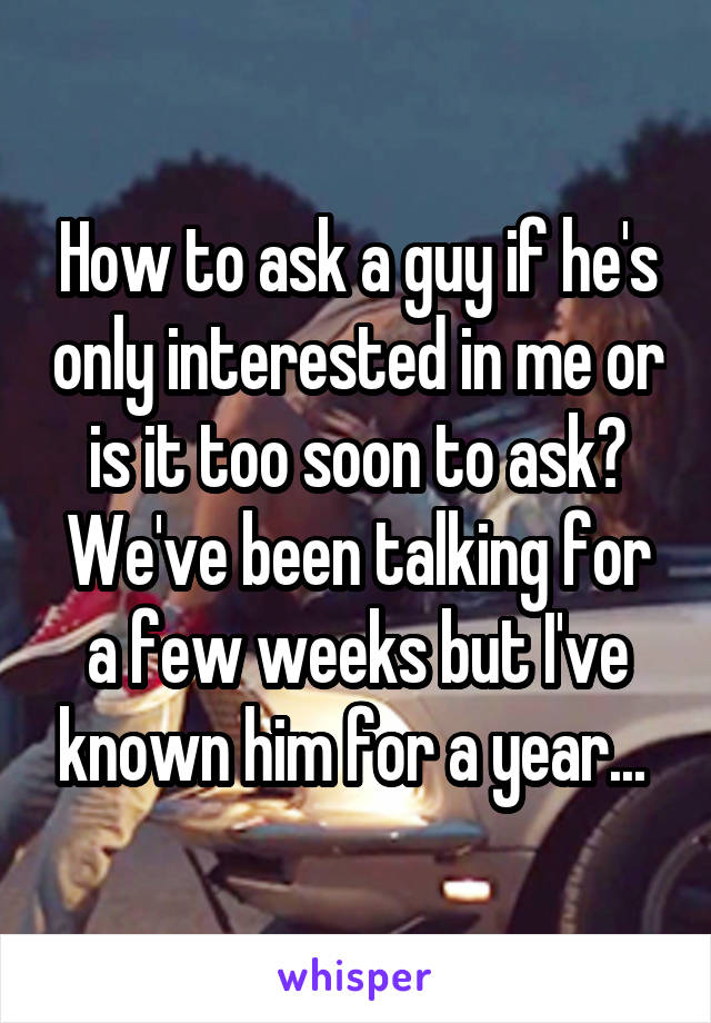 How to ask a guy if he's only interested in me or is it too soon to ask? We've been talking for a few weeks but I've known him for a year... 