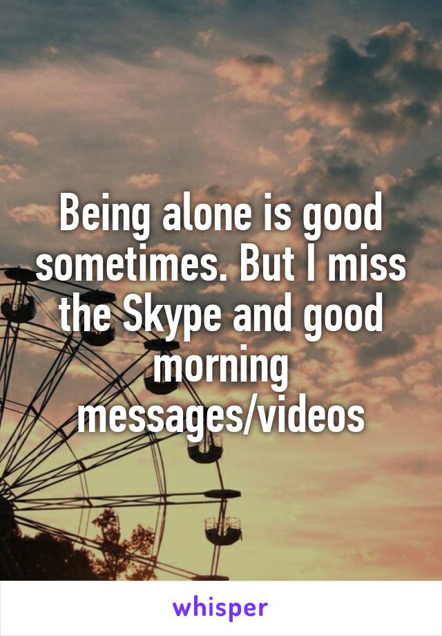 Being alone is good sometimes. But I miss the Skype and good morning messages/videos