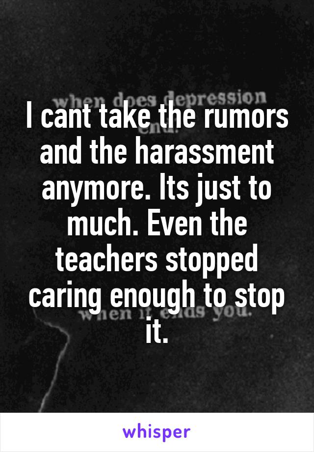 I cant take the rumors and the harassment anymore. Its just to much. Even the teachers stopped caring enough to stop it.