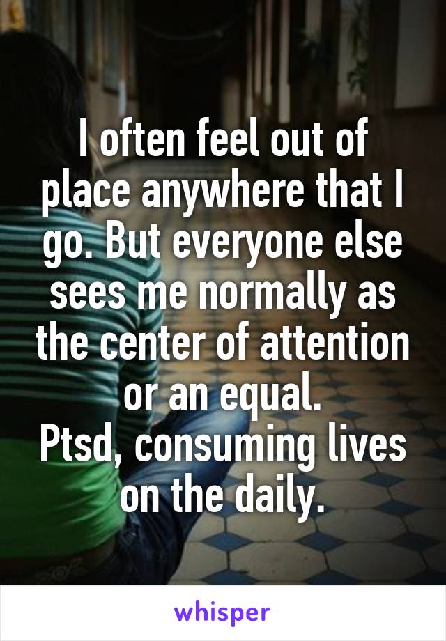 I often feel out of place anywhere that I go. But everyone else sees me normally as the center of attention or an equal.
Ptsd, consuming lives on the daily.