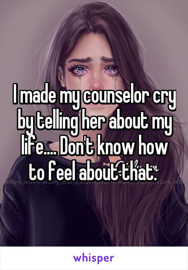 I made my counselor cry by telling her about my life.... Don't know how to feel about that. 