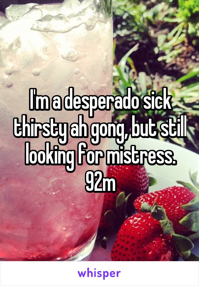 I'm a desperado sick thirsty ah gong, but still looking for mistress. 92m