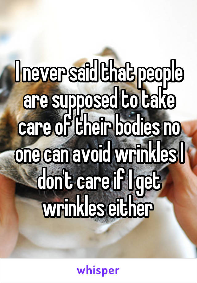 I never said that people are supposed to take care of their bodies no one can avoid wrinkles I don't care if I get wrinkles either 