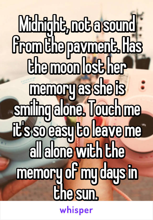 Midnight, not a sound from the pavment. Has the moon lost her memory as she is smiling alone. Touch me it's so easy to leave me all alone with the memory of my days in the sun. 