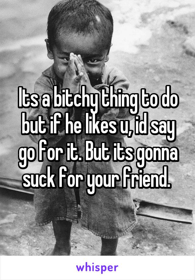 Its a bitchy thing to do but if he likes u, id say go for it. But its gonna suck for your friend. 