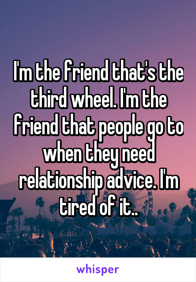 I'm the friend that's the third wheel. I'm the friend that people go to when they need relationship advice. I'm tired of it..