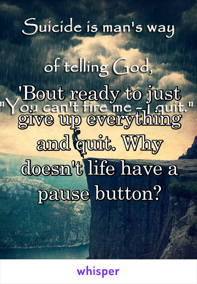 'Bout ready to just give up everything and quit. Why doesn't life have a pause button?