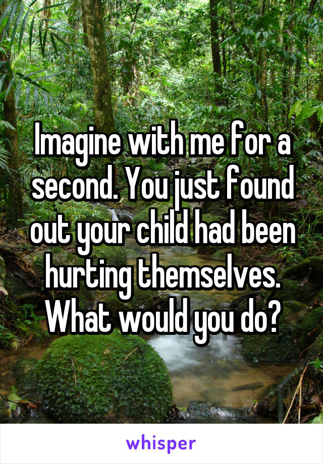 Imagine with me for a second. You just found out your child had been hurting themselves. What would you do?