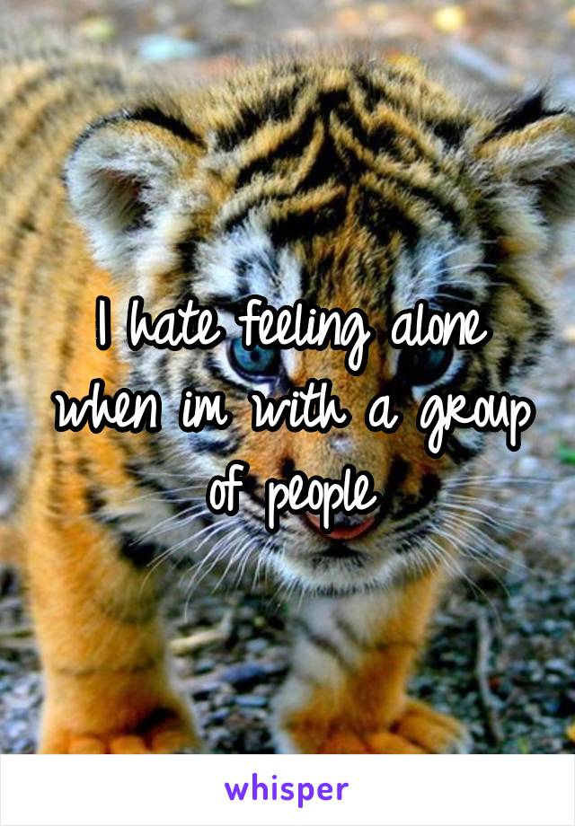 I hate feeling alone when im with a group of people