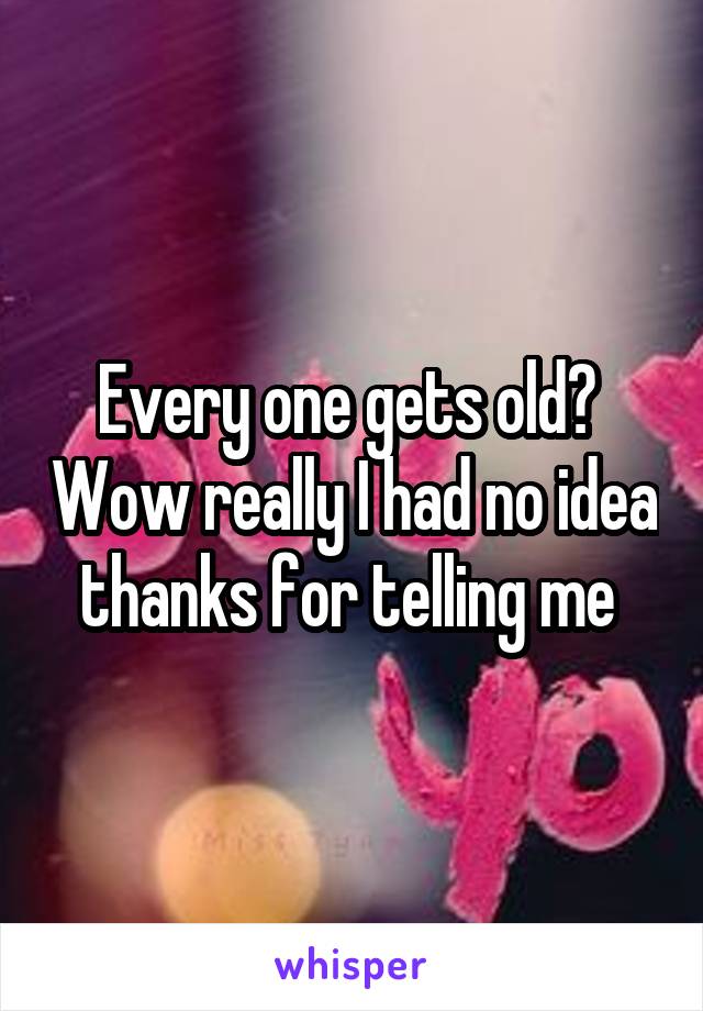 Every one gets old?  Wow really I had no idea thanks for telling me 