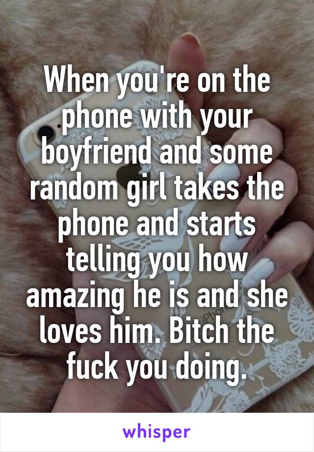 When you're on the phone with your boyfriend and some random girl takes the phone and starts telling you how amazing he is and she loves him. Bitch the fuck you doing.