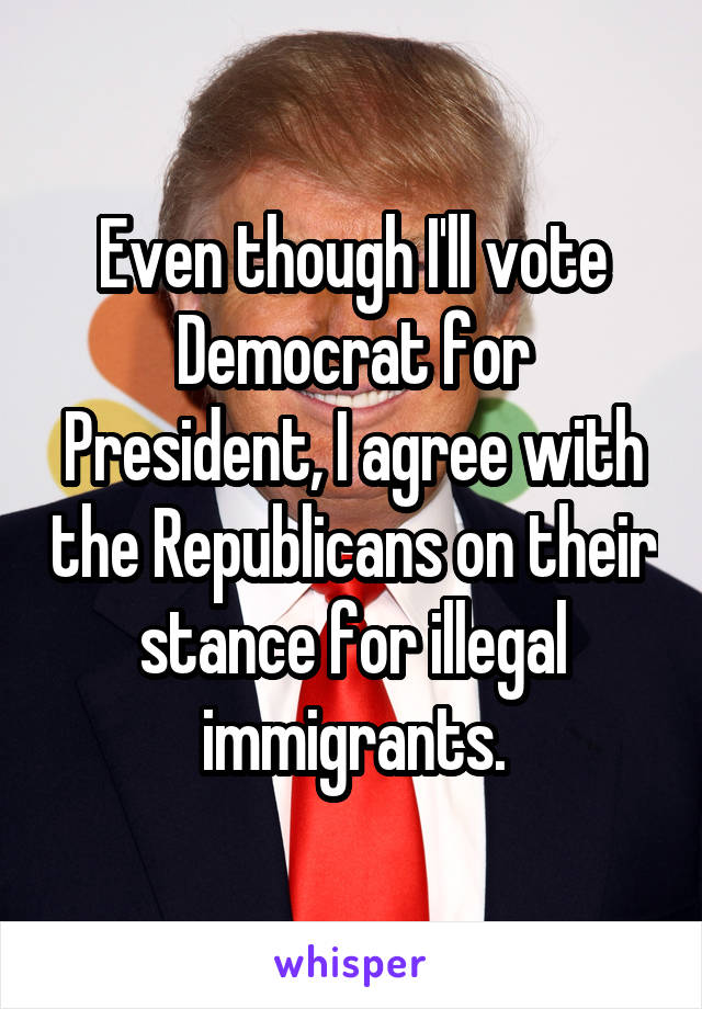 Even though I'll vote Democrat for President, I agree with the Republicans on their stance for illegal immigrants.