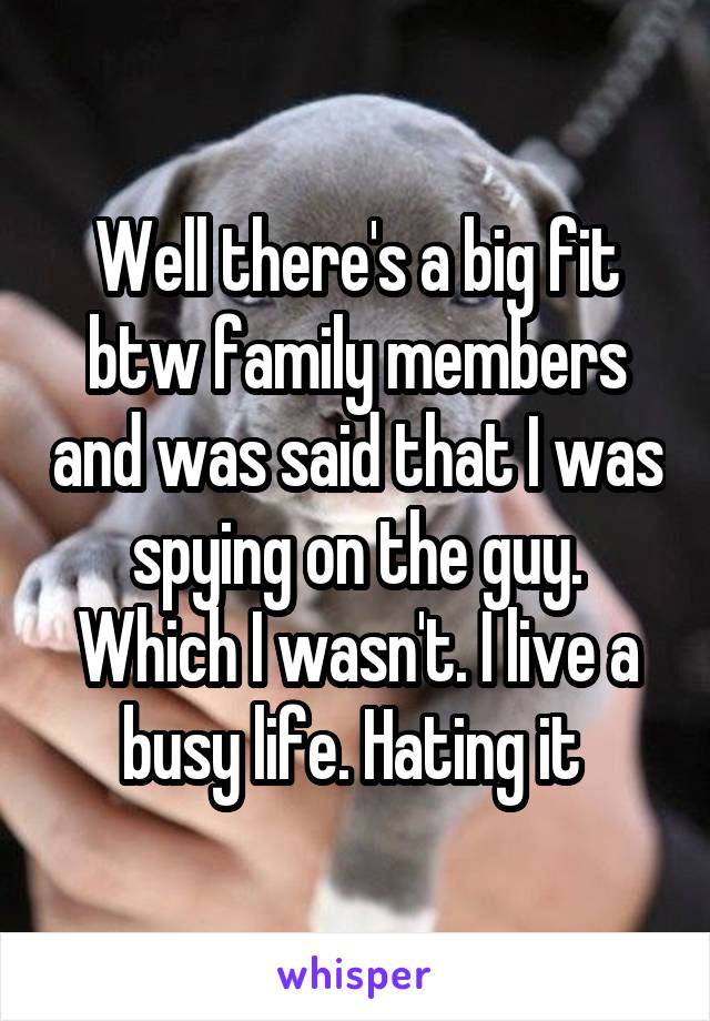 Well there's a big fit btw family members and was said that I was spying on the guy. Which I wasn't. I live a busy life. Hating it 