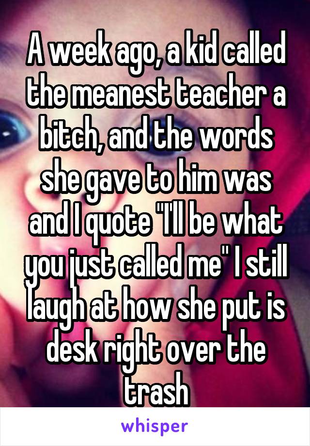 A week ago, a kid called the meanest teacher a bitch, and the words she gave to him was and I quote "I'll be what you just called me" I still laugh at how she put is desk right over the trash