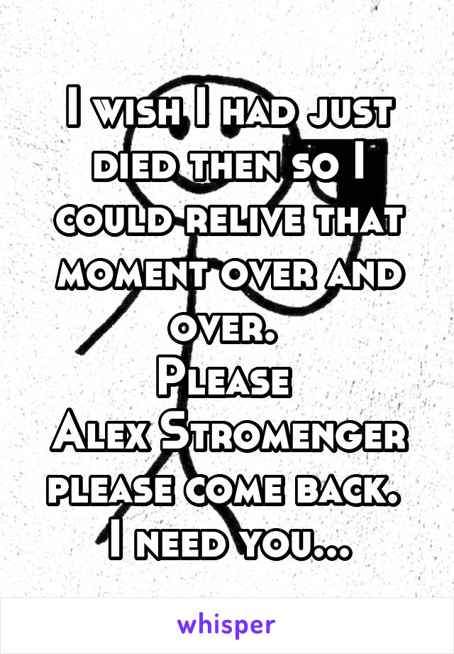 I wish I had just died then so I could relive that moment over and over. 
Please 
Alex Stromenger please come back. 
I need you...