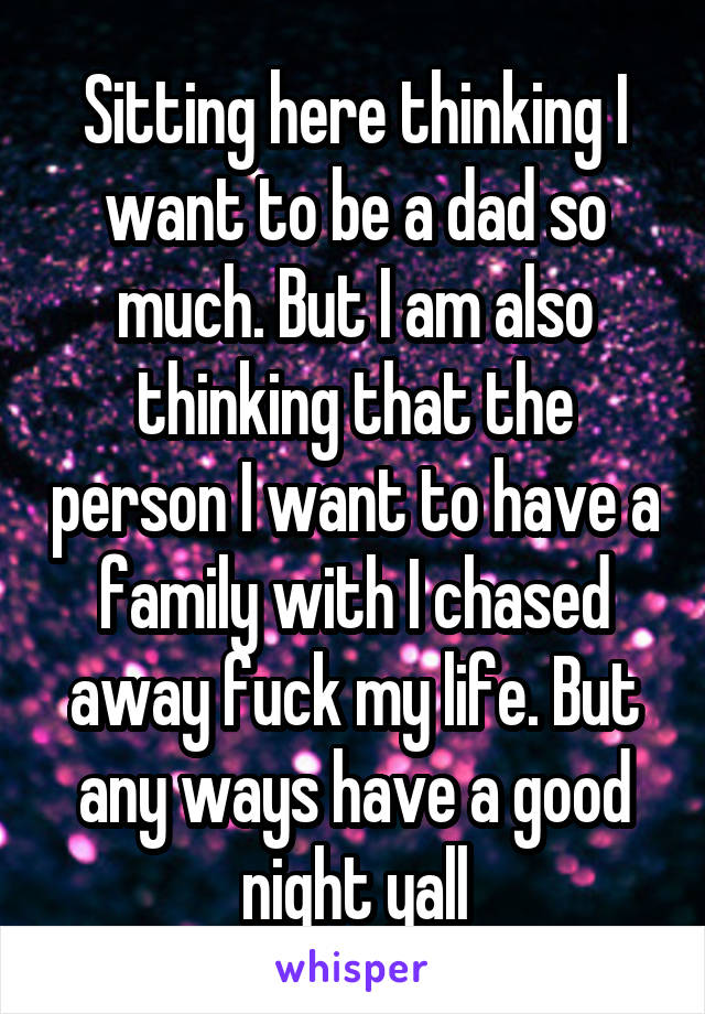 Sitting here thinking I want to be a dad so much. But I am also thinking that the person I want to have a family with I chased away fuck my life. But any ways have a good night yall