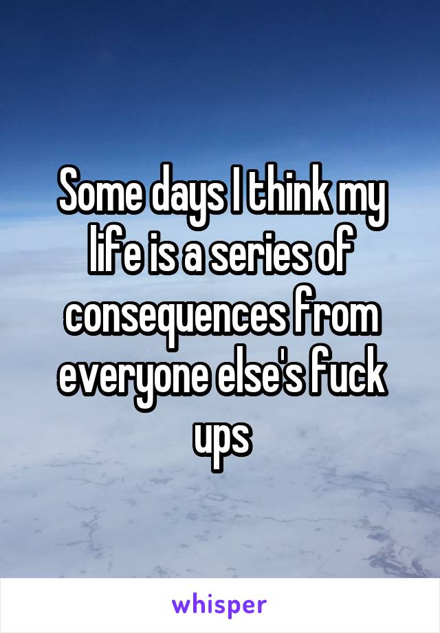 Some days I think my life is a series of consequences from everyone else's fuck ups