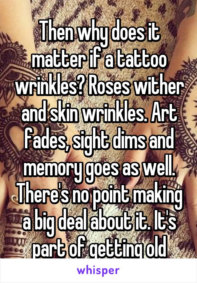 Then why does it matter if a tattoo wrinkles? Roses wither and skin wrinkles. Art fades, sight dims and memory goes as well. There's no point making a big deal about it. It's part of getting old