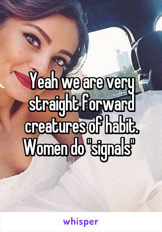 Yeah we are very straight forward creatures of habit. Women do "signals"  