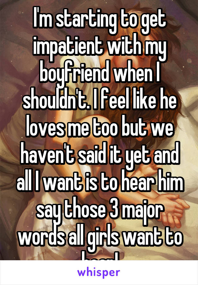 I'm starting to get impatient with my boyfriend when I shouldn't. I feel like he loves me too but we haven't said it yet and all I want is to hear him say those 3 major words all girls want to hear!