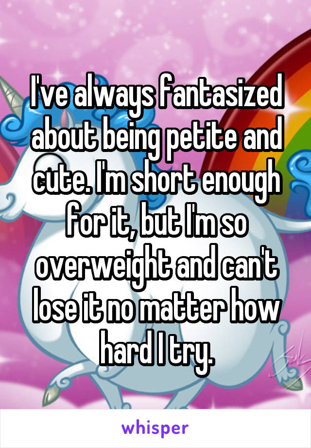 I've always fantasized about being petite and cute. I'm short enough for it, but I'm so overweight and can't lose it no matter how hard I try.