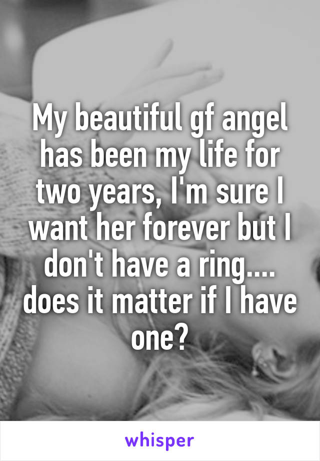 My beautiful gf angel has been my life for two years, I'm sure I want her forever but I don't have a ring.... does it matter if I have one?