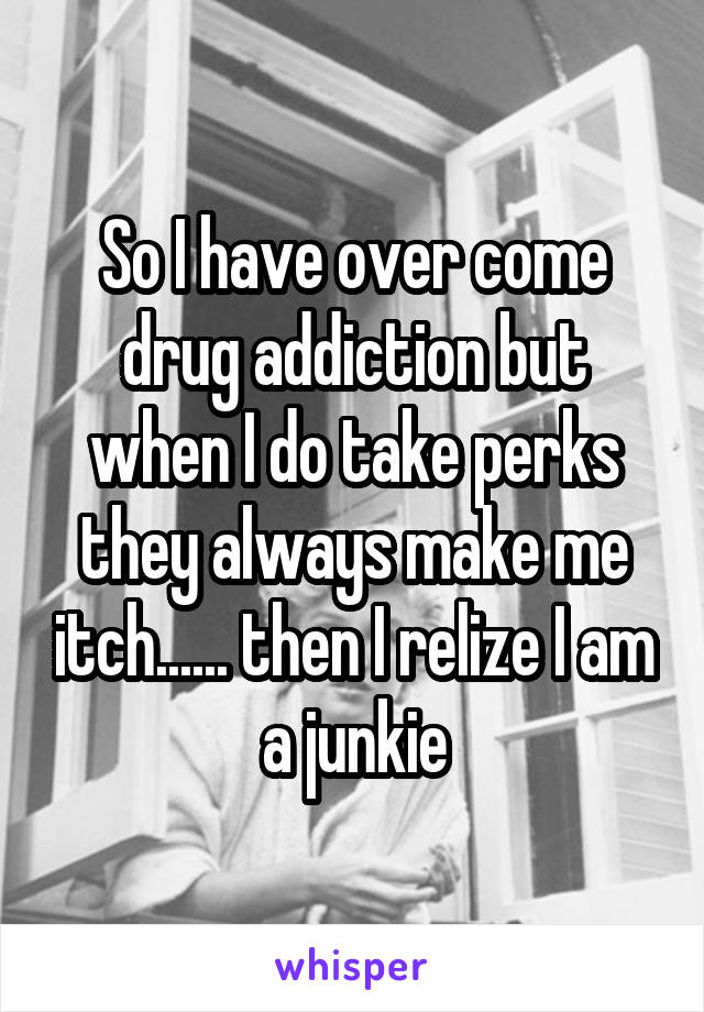 So I have over come drug addiction but when I do take perks they always make me itch...... then I relize I am a junkie