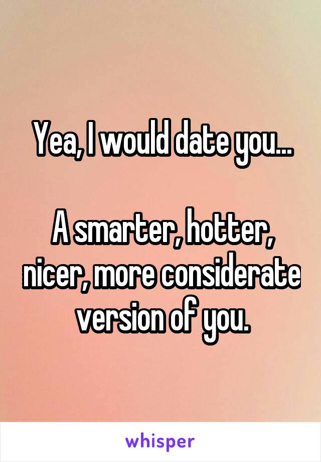 Yea, I would date you...

A smarter, hotter, nicer, more considerate version of you.