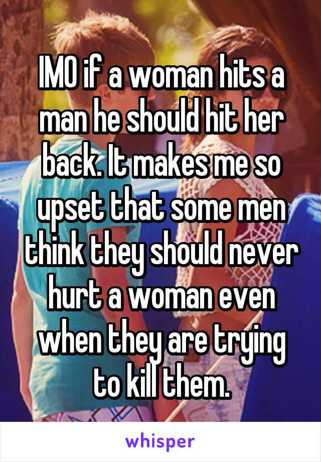 IMO if a woman hits a man he should hit her back. It makes me so upset that some men think they should never hurt a woman even when they are trying to kill them.