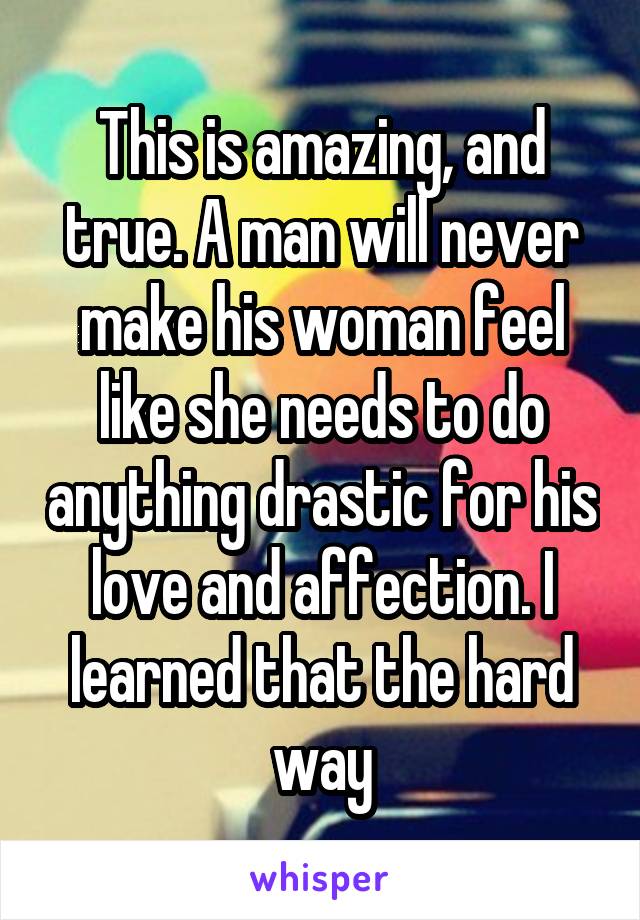 This is amazing, and true. A man will never make his woman feel like she needs to do anything drastic for his love and affection. I learned that the hard way