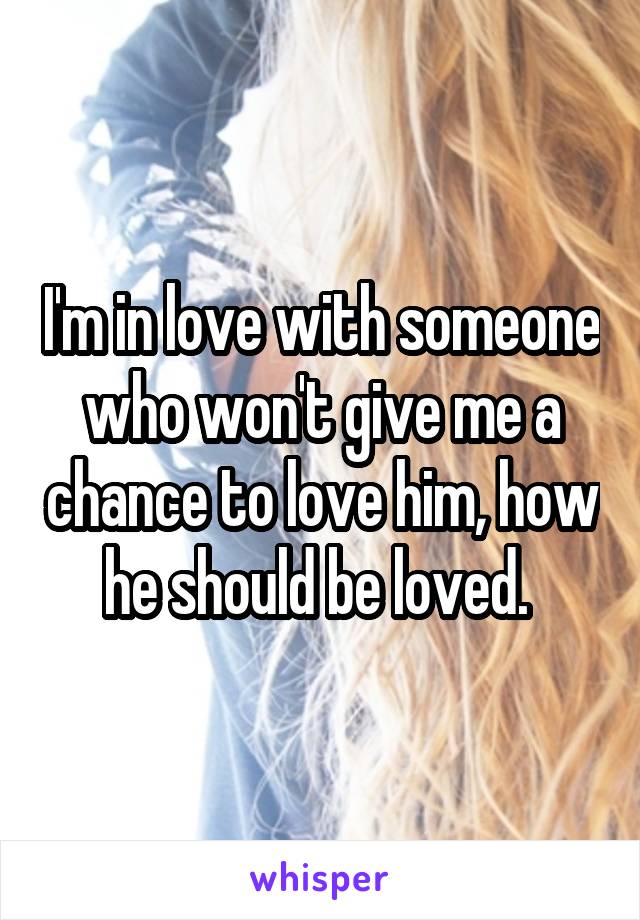 I'm in love with someone who won't give me a chance to love him, how he should be loved. 